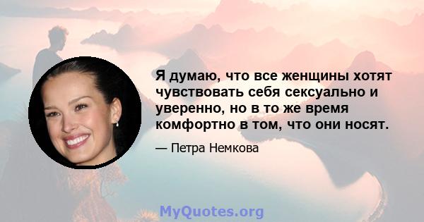 Я думаю, что все женщины хотят чувствовать себя сексуально и уверенно, но в то же время комфортно в том, что они носят.