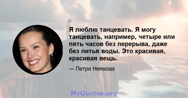 Я люблю танцевать. Я могу танцевать, например, четыре или пять часов без перерыва, даже без питья воды. Это красивая, красивая вещь.