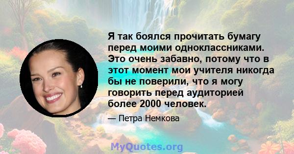 Я так боялся прочитать бумагу перед моими одноклассниками. Это очень забавно, потому что в этот момент мои учителя никогда бы не поверили, что я могу говорить перед аудиторией более 2000 человек.