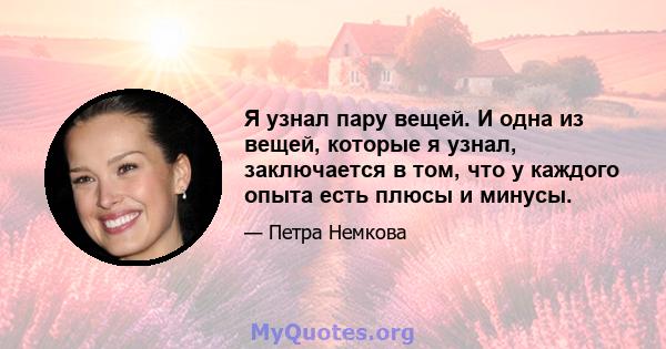 Я узнал пару вещей. И одна из вещей, которые я узнал, заключается в том, что у каждого опыта есть плюсы и минусы.