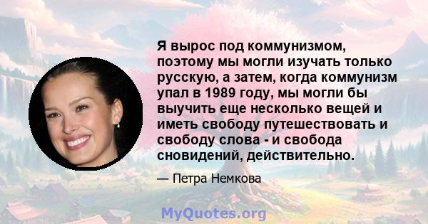 Я вырос под коммунизмом, поэтому мы могли изучать только русскую, а затем, когда коммунизм упал в 1989 году, мы могли бы выучить еще несколько вещей и иметь свободу путешествовать и свободу слова - и свобода сновидений, 