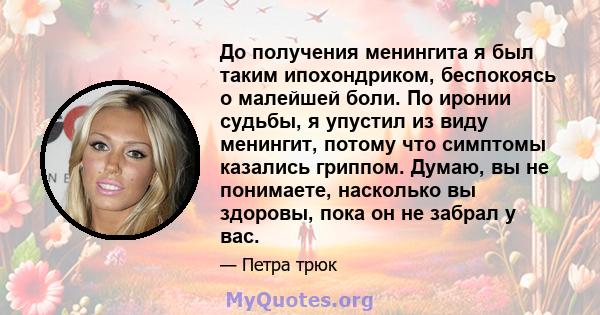 До получения менингита я был таким ипохондриком, беспокоясь о малейшей боли. По иронии судьбы, я упустил из виду менингит, потому что симптомы казались гриппом. Думаю, вы не понимаете, насколько вы здоровы, пока он не