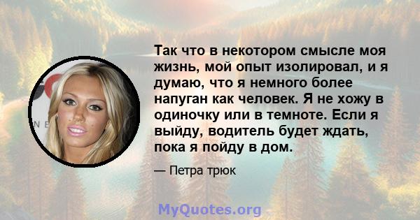 Так что в некотором смысле моя жизнь, мой опыт изолировал, и я думаю, что я немного более напуган как человек. Я не хожу в одиночку или в темноте. Если я выйду, водитель будет ждать, пока я пойду в дом.