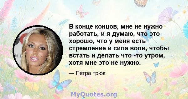 В конце концов, мне не нужно работать, и я думаю, что это хорошо, что у меня есть стремление и сила воли, чтобы встать и делать что -то утром, хотя мне это не нужно.