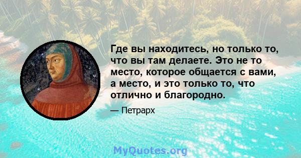 Где вы находитесь, но только то, что вы там делаете. Это не то место, которое общается с вами, а место, и это только то, что отлично и благородно.