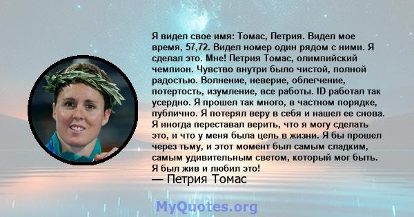 Я видел свое имя: Томас, Петрия. Видел мое время, 57,72. Видел номер один рядом с ними. Я сделал это. Мне! Петрия Томас, олимпийский чемпион. Чувство внутри было чистой, полной радостью. Волнение, неверие, облегчение,