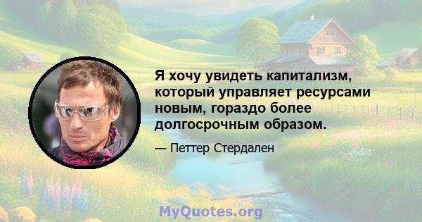 Я хочу увидеть капитализм, который управляет ресурсами новым, гораздо более долгосрочным образом.