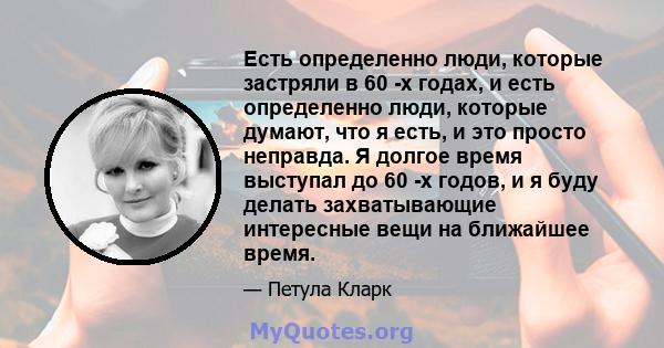 Есть определенно люди, которые застряли в 60 -х годах, и есть определенно люди, которые думают, что я есть, и это просто неправда. Я долгое время выступал до 60 -х годов, и я буду делать захватывающие интересные вещи на 