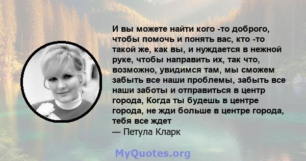 И вы можете найти кого -то доброго, чтобы помочь и понять вас, кто -то такой же, как вы, и нуждается в нежной руке, чтобы направить их, так что, возможно, увидимся там, мы сможем забыть все наши проблемы, забыть все