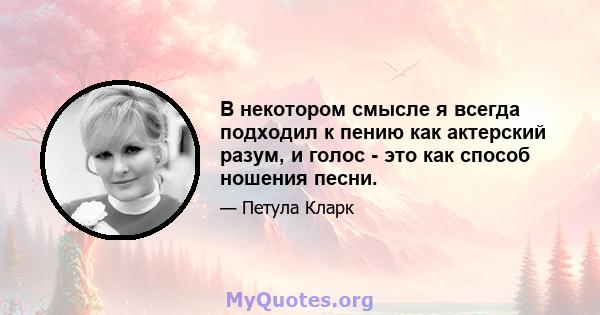 В некотором смысле я всегда подходил к пению как актерский разум, и голос - это как способ ношения песни.