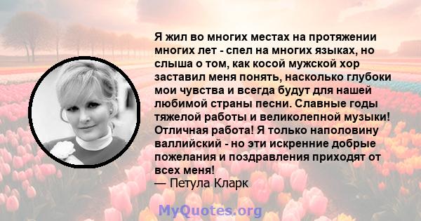 Я жил во многих местах на протяжении многих лет - спел на многих языках, но слыша о том, как косой мужской хор заставил меня понять, насколько глубоки мои чувства и всегда будут для нашей любимой страны песни. Славные