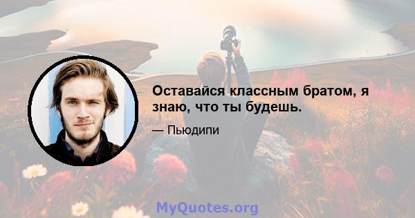 Оставайся классным братом, я знаю, что ты будешь.