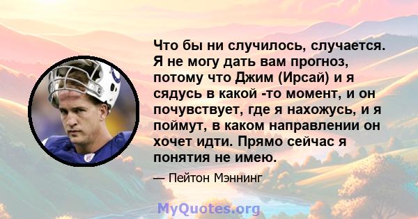 Что бы ни случилось, случается. Я не могу дать вам прогноз, потому что Джим (Ирсай) и я сядусь в какой -то момент, и он почувствует, где я нахожусь, и я поймут, в каком направлении он хочет идти. Прямо сейчас я понятия