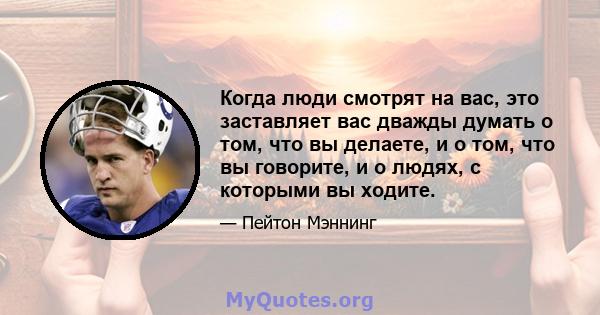 Когда люди смотрят на вас, это заставляет вас дважды думать о том, что вы делаете, и о том, что вы говорите, и о людях, с которыми вы ходите.