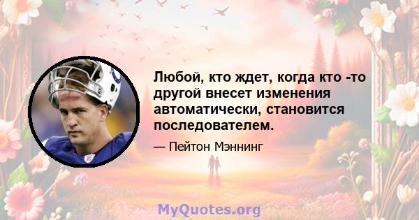 Любой, кто ждет, когда кто -то другой внесет изменения автоматически, становится последователем.