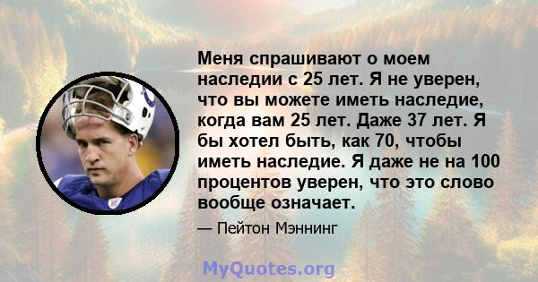 Меня спрашивают о моем наследии с 25 лет. Я не уверен, что вы можете иметь наследие, когда вам 25 лет. Даже 37 лет. Я бы хотел быть, как 70, чтобы иметь наследие. Я даже не на 100 процентов уверен, что это слово вообще