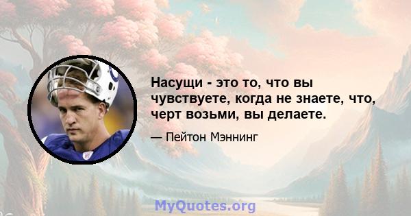 Насущи - это то, что вы чувствуете, когда не знаете, что, черт возьми, вы делаете.