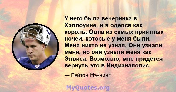 У него была вечеринка в Хэллоуине, и я оделся как король. Одна из самых приятных ночей, которые у меня были. Меня никто не узнал. Они узнали меня, но они узнали меня как Элвиса. Возможно, мне придется вернуть это в