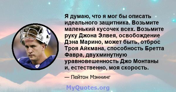 Я думаю, что я мог бы описать идеального защитника. Возьмите маленький кусочек всех. Возьмите руку Джона Элвея, освобождение Дэна Марино, может быть, отброс Троя Айкмана, способность Бретта Фавра, двухминутную