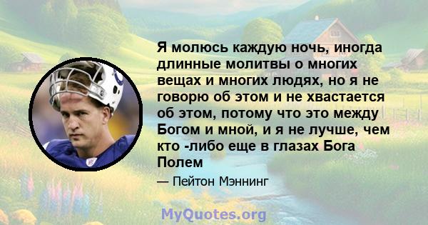 Я молюсь каждую ночь, иногда длинные молитвы о многих вещах и многих людях, но я не говорю об этом и не хвастается об этом, потому что это между Богом и мной, и я не лучше, чем кто -либо еще в глазах Бога Полем