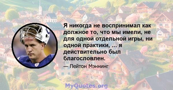 Я никогда не воспринимал как должное то, что мы имели, не для одной отдельной игры, ни одной практики, ... я действительно был благословлен.