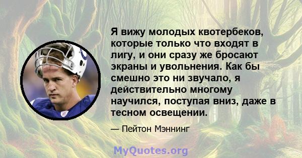 Я вижу молодых квотербеков, которые только что входят в лигу, и они сразу же бросают экраны и увольнения. Как бы смешно это ни звучало, я действительно многому научился, поступая вниз, даже в тесном освещении.