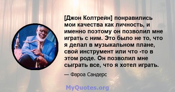 [Джон Колтрейн] понравились мои качества как личность, и именно поэтому он позволил мне играть с ним. Это было не то, что я делал в музыкальном плане, свой инструмент или что -то в этом роде. Он позволил мне сыграть