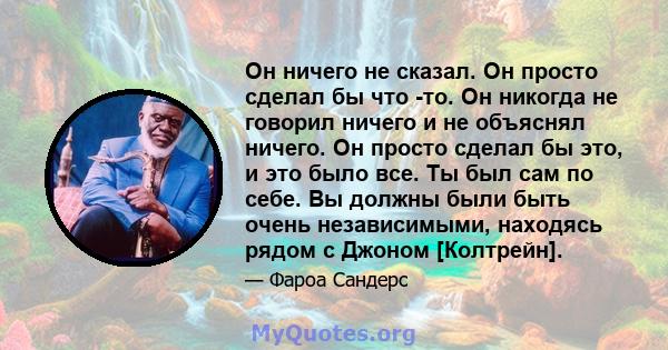 Он ничего не сказал. Он просто сделал бы что -то. Он никогда не говорил ничего и не объяснял ничего. Он просто сделал бы это, и это было все. Ты был сам по себе. Вы должны были быть очень независимыми, находясь рядом с