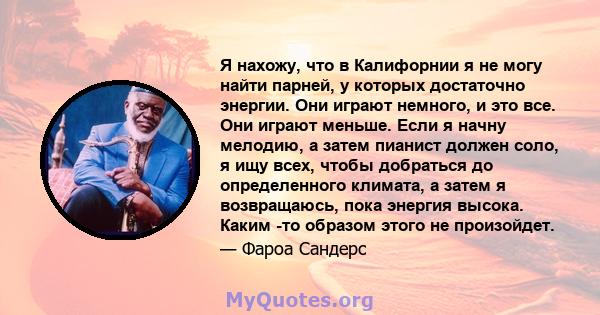 Я нахожу, что в Калифорнии я не могу найти парней, у которых достаточно энергии. Они играют немного, и это все. Они играют меньше. Если я начну мелодию, а затем пианист должен соло, я ищу всех, чтобы добраться до