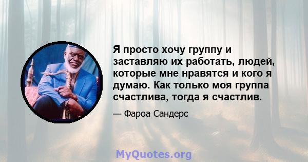 Я просто хочу группу и заставляю их работать, людей, которые мне нравятся и кого я думаю. Как только моя группа счастлива, тогда я счастлив.