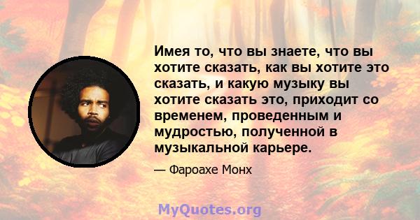 Имея то, что вы знаете, что вы хотите сказать, как вы хотите это сказать, и какую музыку вы хотите сказать это, приходит со временем, проведенным и мудростью, полученной в музыкальной карьере.