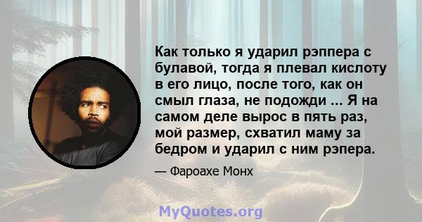 Как только я ударил рэппера с булавой, тогда я плевал кислоту в его лицо, после того, как он смыл глаза, не подожди ... Я на самом деле вырос в пять раз, мой размер, схватил маму за бедром и ударил с ним рэпера.