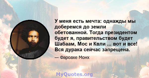 У меня есть мечта: однажды мы доберемся до земли обетованной. Тогда президентом будет я, правительством будет Шабаам, Мос и Квли ... вот и все! Вся дурака сейчас запрещена.