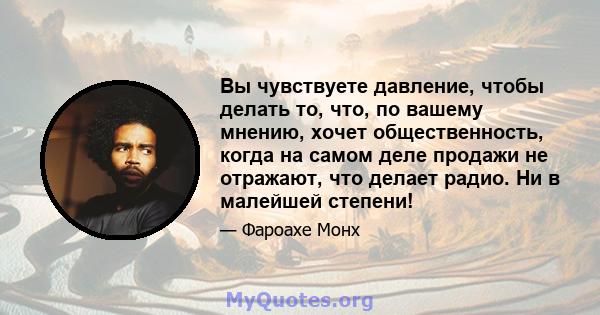 Вы чувствуете давление, чтобы делать то, что, по вашему мнению, хочет общественность, когда на самом деле продажи не отражают, что делает радио. Ни в малейшей степени!