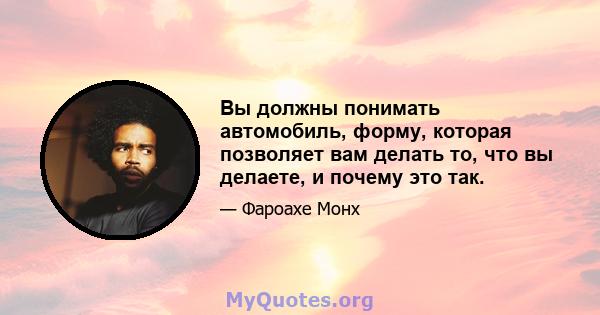 Вы должны понимать автомобиль, форму, которая позволяет вам делать то, что вы делаете, и почему это так.