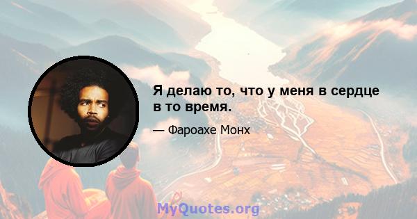 Я делаю то, что у меня в сердце в то время.