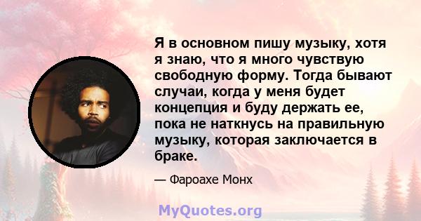 Я в основном пишу музыку, хотя я знаю, что я много чувствую свободную форму. Тогда бывают случаи, когда у меня будет концепция и буду держать ее, пока не наткнусь на правильную музыку, которая заключается в браке.