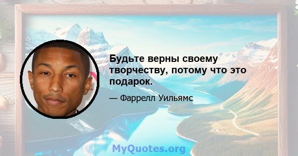 Будьте верны своему творчеству, потому что это подарок.