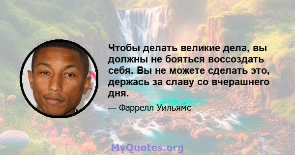 Чтобы делать великие дела, вы должны не бояться воссоздать себя. Вы не можете сделать это, держась за славу со вчерашнего дня.