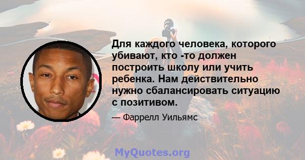 Для каждого человека, которого убивают, кто -то должен построить школу или учить ребенка. Нам действительно нужно сбалансировать ситуацию с позитивом.