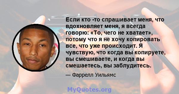 Если кто -то спрашивает меня, что вдохновляет меня, я всегда говорю: «То, чего не хватает», потому что я не хочу копировать все, что уже происходит. Я чувствую, что когда вы копируете, вы смешиваете, и когда вы