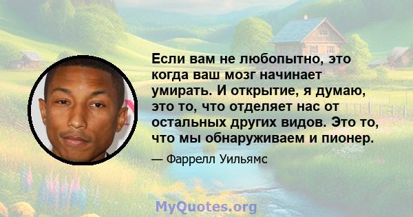 Если вам не любопытно, это когда ваш мозг начинает умирать. И открытие, я думаю, это то, что отделяет нас от остальных других видов. Это то, что мы обнаруживаем и пионер.