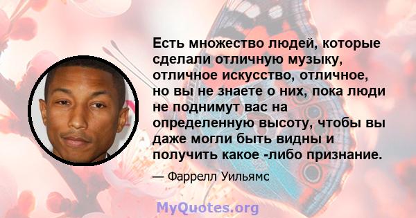 Есть множество людей, которые сделали отличную музыку, отличное искусство, отличное, но вы не знаете о них, пока люди не поднимут вас на определенную высоту, чтобы вы даже могли быть видны и получить какое -либо