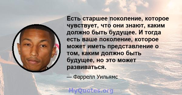 Есть старшее поколение, которое чувствует, что они знают, каким должно быть будущее. И тогда есть ваше поколение, которое может иметь представление о том, каким должно быть будущее, но это может развиваться.