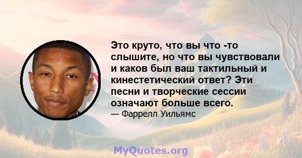 Это круто, что вы что -то слышите, но что вы чувствовали и каков был ваш тактильный и кинестетический ответ? Эти песни и творческие сессии означают больше всего.