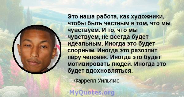 Это наша работа, как художники, чтобы быть честным в том, что мы чувствуем. И то, что мы чувствуем, не всегда будет идеальным. Иногда это будет спорным. Иногда это разозлит пару человек. Иногда это будет мотивировать