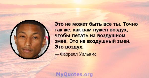 Это не может быть все ты. Точно так же, как вам нужен воздух, чтобы летать на воздушном змее. Это не воздушный змей. Это воздух.