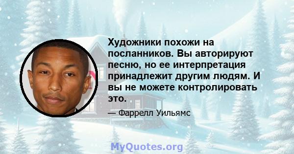 Художники похожи на посланников. Вы авторируют песню, но ее интерпретация принадлежит другим людям. И вы не можете контролировать это.