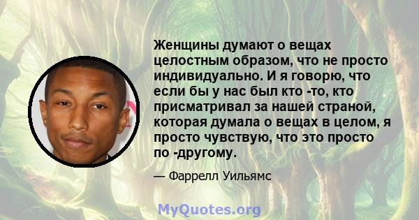 Женщины думают о вещах целостным образом, что не просто индивидуально. И я говорю, что если бы у нас был кто -то, кто присматривал за нашей страной, которая думала о вещах в целом, я просто чувствую, что это просто по