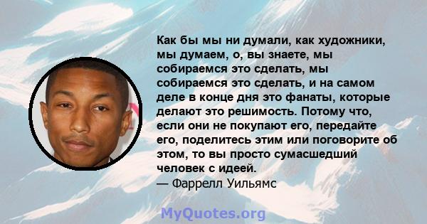 Как бы мы ни думали, как художники, мы думаем, о, вы знаете, мы собираемся это сделать, мы собираемся это сделать, и на самом деле в конце дня это фанаты, которые делают это решимость. Потому что, если они не покупают